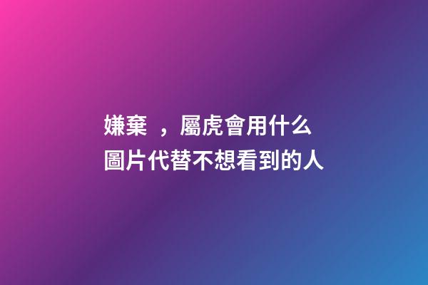 嫌棄，屬虎會用什么圖片代替不想看到的人